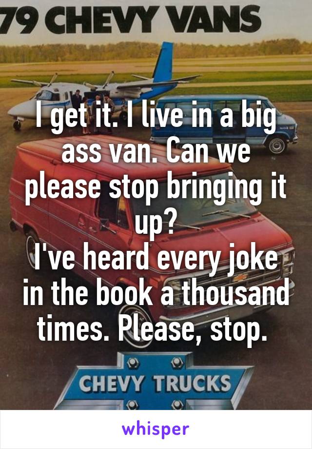 I get it. I live in a big ass van. Can we please stop bringing it up?
I've heard every joke in the book a thousand times. Please, stop. 