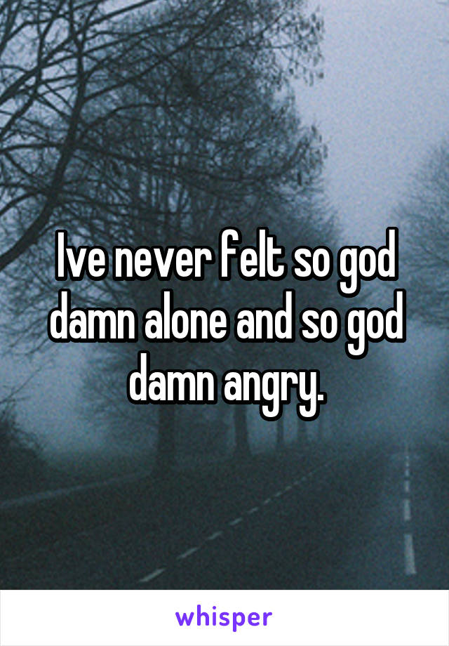 Ive never felt so god damn alone and so god damn angry.