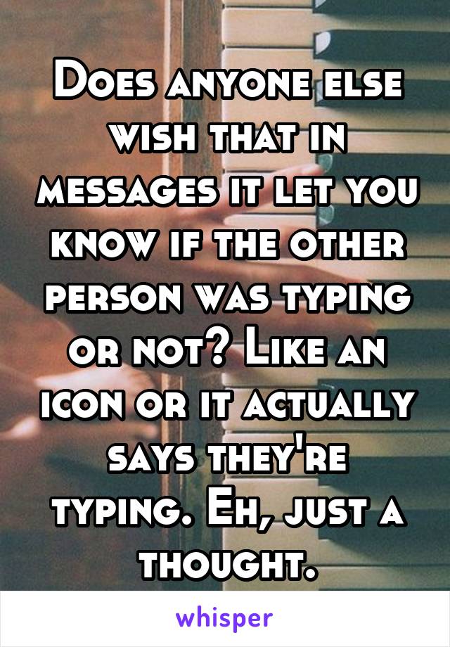 Does anyone else wish that in messages it let you know if the other person was typing or not? Like an icon or it actually says they're typing. Eh, just a thought.