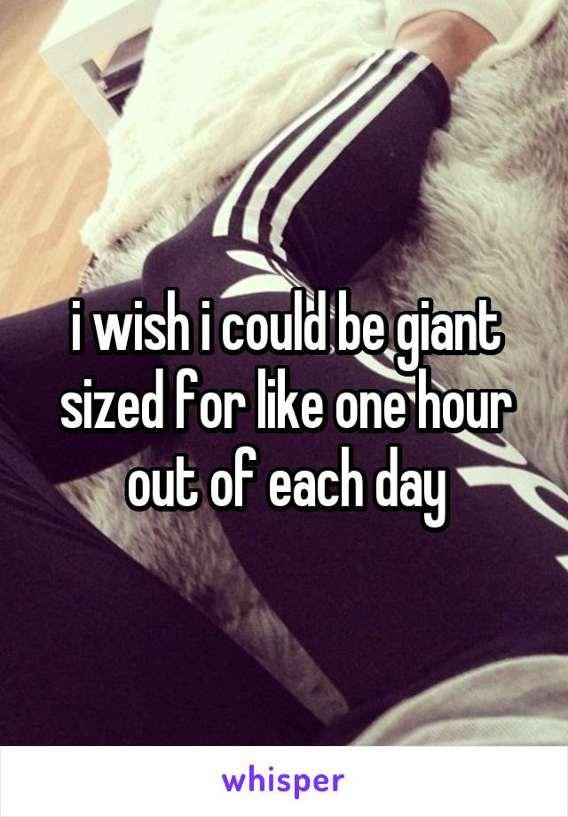 i wish i could be giant sized for like one hour out of each day