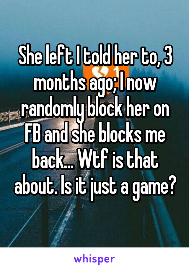 She left I told her to, 3 months ago; I now randomly block her on FB and she blocks me back... Wtf is that about. Is it just a game? 