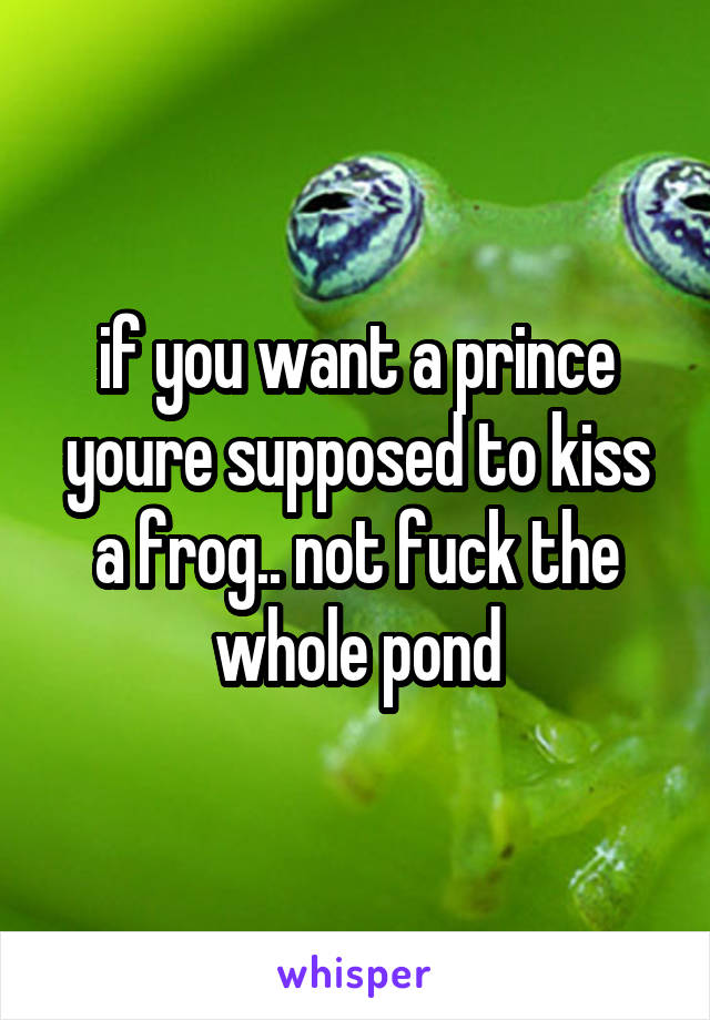 if you want a prince youre supposed to kiss a frog.. not fuck the whole pond