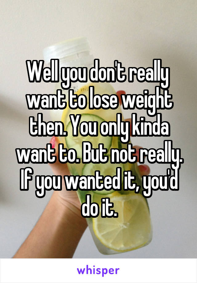 Well you don't really  want to lose weight then. You only kinda want to. But not really. If you wanted it, you'd do it.