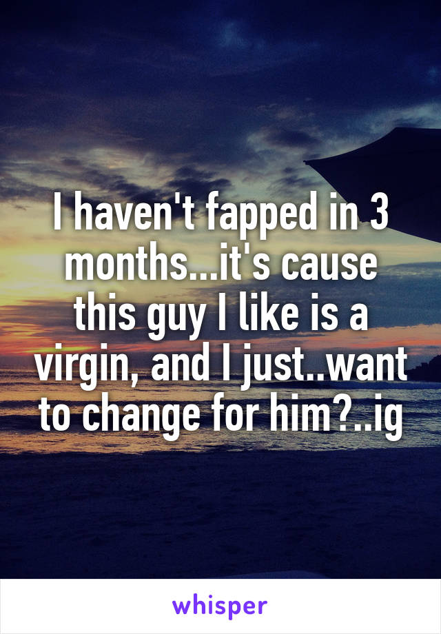 I haven't fapped in 3 months...it's cause this guy I like is a virgin, and I just..want to change for him?..ig