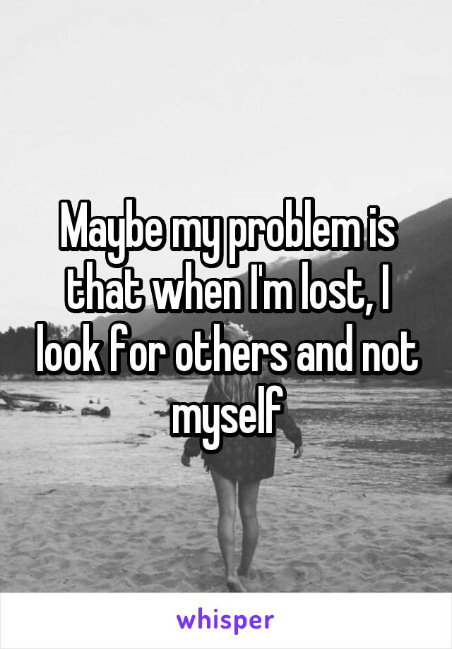 Maybe my problem is that when I'm lost, I look for others and not myself