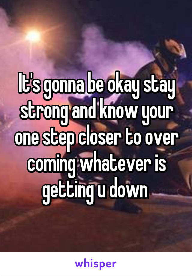 It's gonna be okay stay strong and know your one step closer to over coming whatever is getting u down 