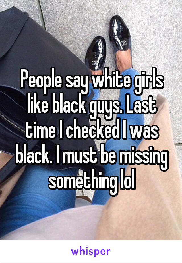 People say white girls like black guys. Last time I checked I was black. I must be missing something lol