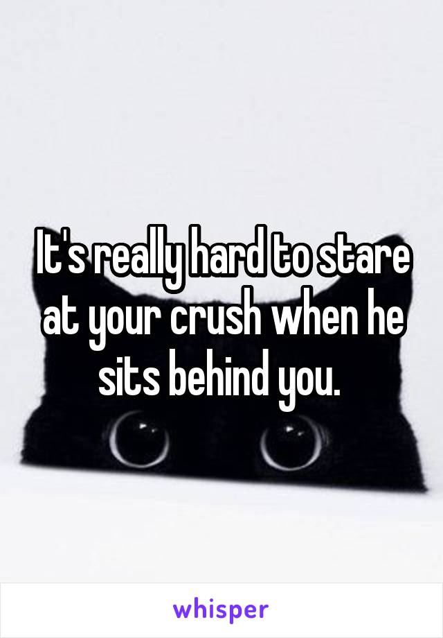 It's really hard to stare at your crush when he sits behind you. 