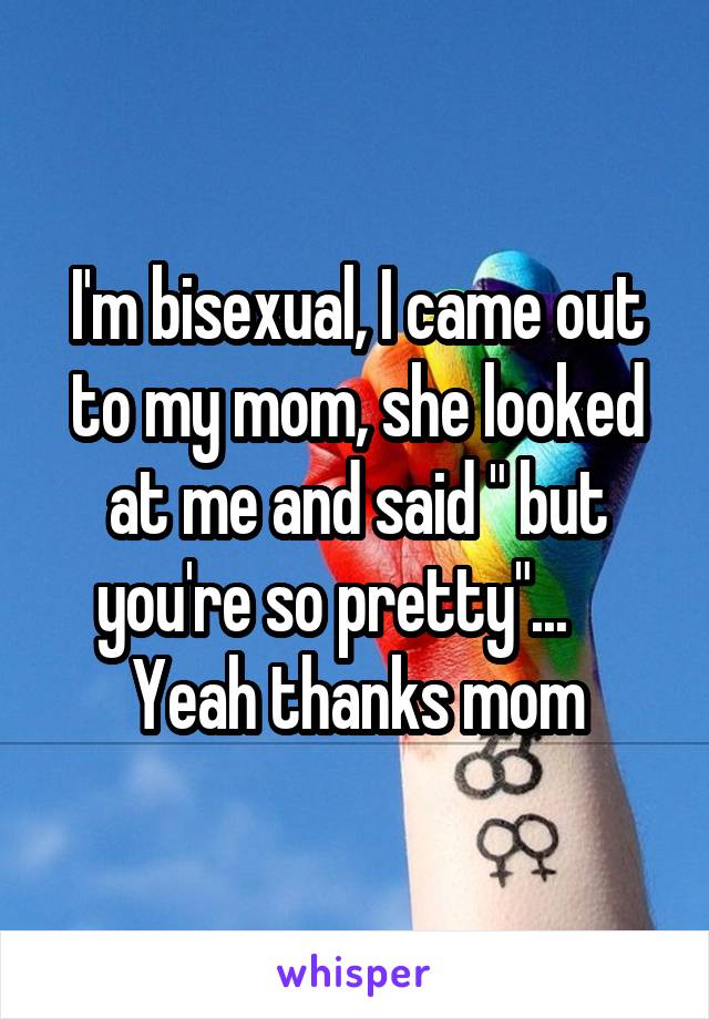 I'm bisexual, I came out to my mom, she looked at me and said " but you're so pretty"...     Yeah thanks mom