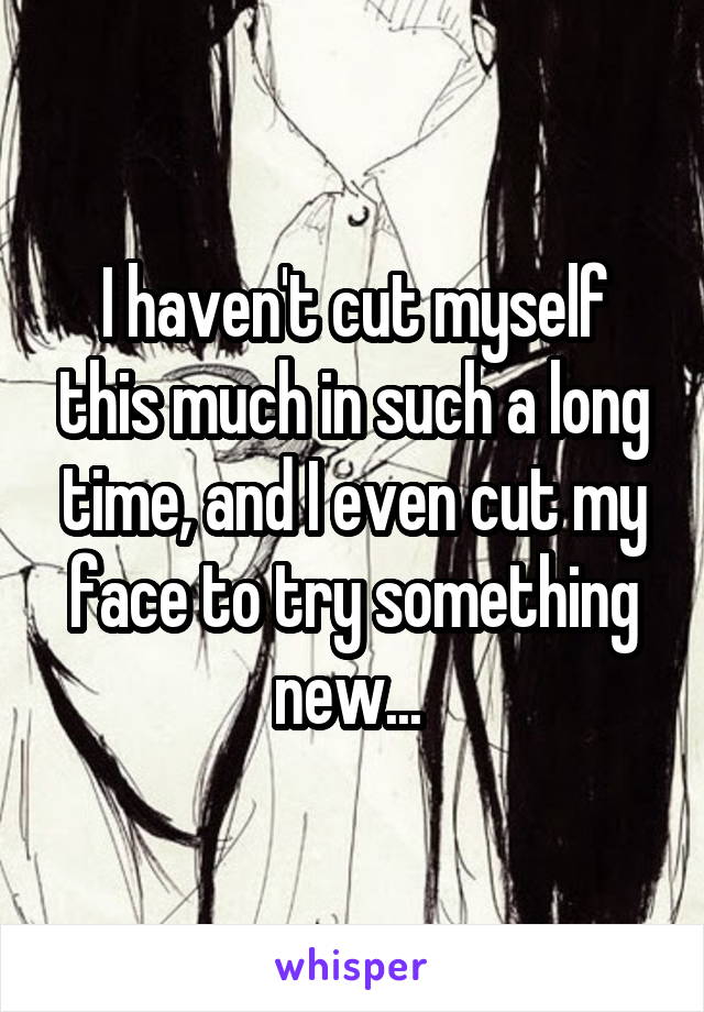 I haven't cut myself this much in such a long time, and I even cut my face to try something new... 