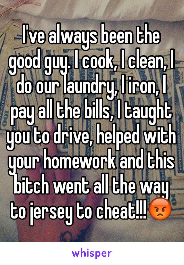 I've always been the good guy. I cook, I clean, I do our laundry, I iron, I pay all the bills, I taught you to drive, helped with your homework and this bitch went all the way to jersey to cheat!!!😡