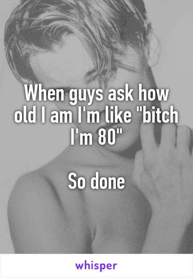 When guys ask how old I am I'm like "bitch I'm 80"

So done