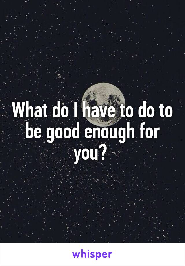 What do I have to do to be good enough for you? 