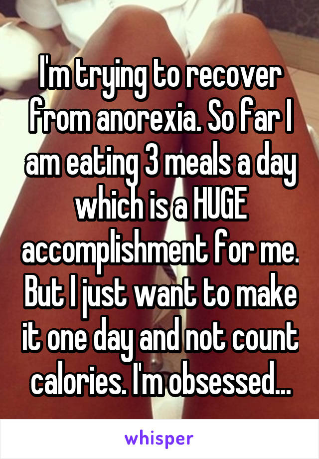 I'm trying to recover from anorexia. So far I am eating 3 meals a day which is a HUGE accomplishment for me. But I just want to make it one day and not count calories. I'm obsessed...