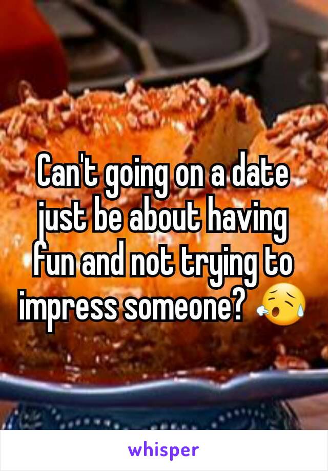 Can't going on a date just be about having fun and not trying to impress someone? 😥