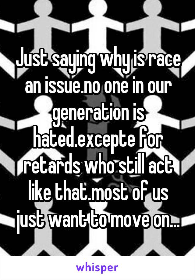 Just saying why is race an issue.no one in our generation is hated.excepte for retards who still act like that.most of us just want to move on...