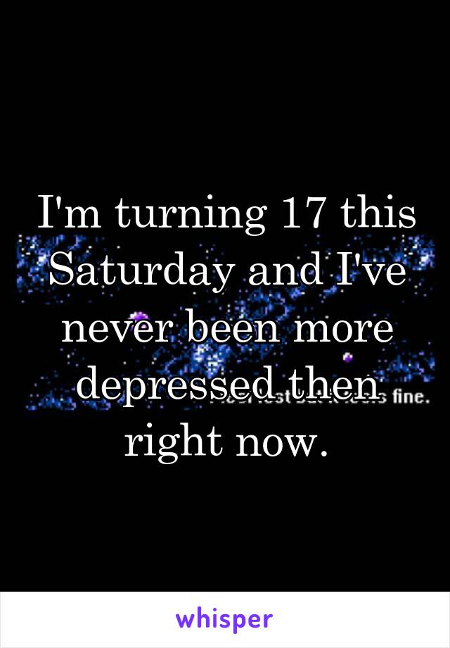 I'm turning 17 this Saturday and I've never been more depressed then right now.
