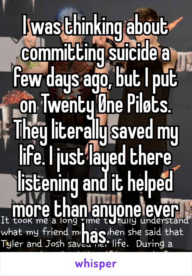 I was thinking about committing suicide a few days ago, but I put on Twenty Øne Piløts. They literally saved my life. I just layed there listening and it helped more than anyone ever has.