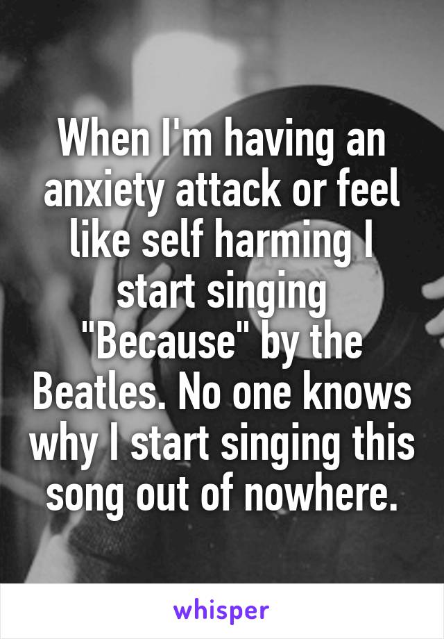 When I'm having an anxiety attack or feel like self harming I start singing "Because" by the Beatles. No one knows why I start singing this song out of nowhere.