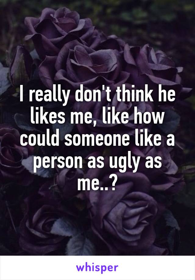 I really don't think he likes me, like how could someone like a person as ugly as me..?