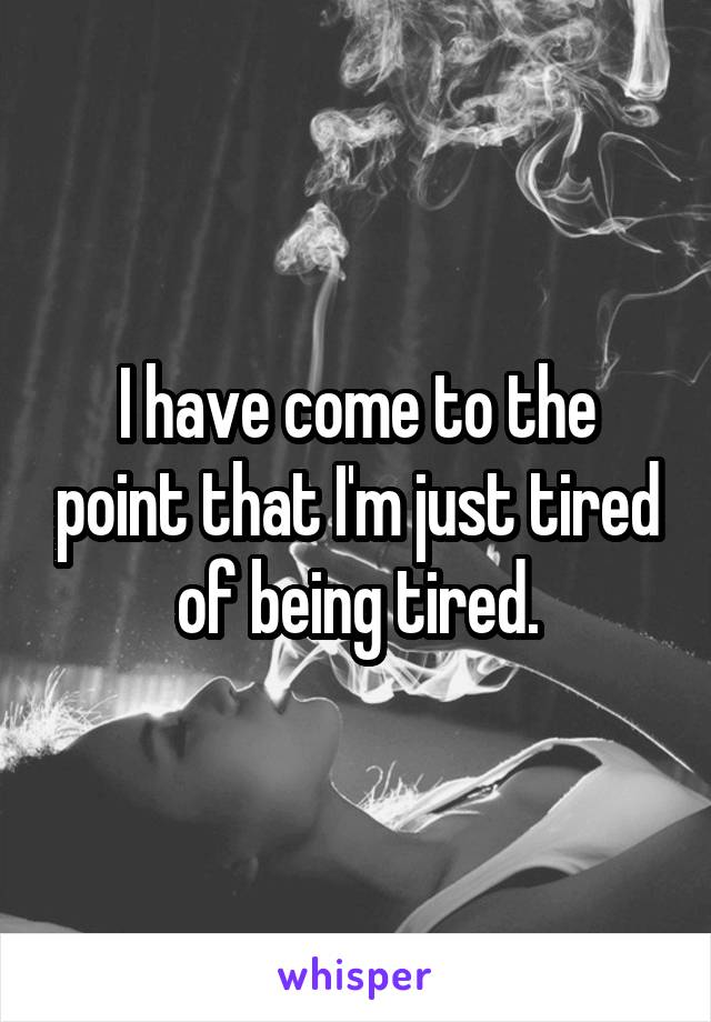 I have come to the point that I'm just tired of being tired.