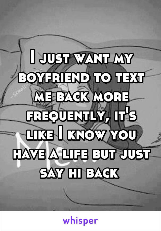 I just want my boyfriend to text me back more frequently, it's like I know you have a life but just say hi back 
