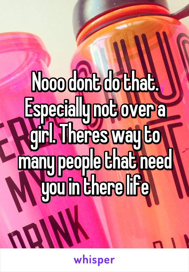 Nooo dont do that. Especially not over a girl. Theres way to many people that need you in there life