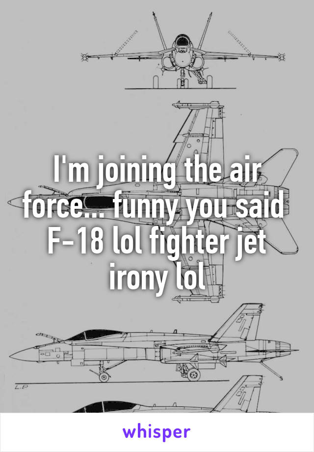 I'm joining the air force... funny you said 
F-18 lol fighter jet irony lol