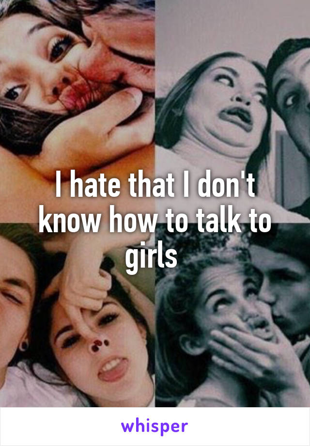 I hate that I don't know how to talk to girls 