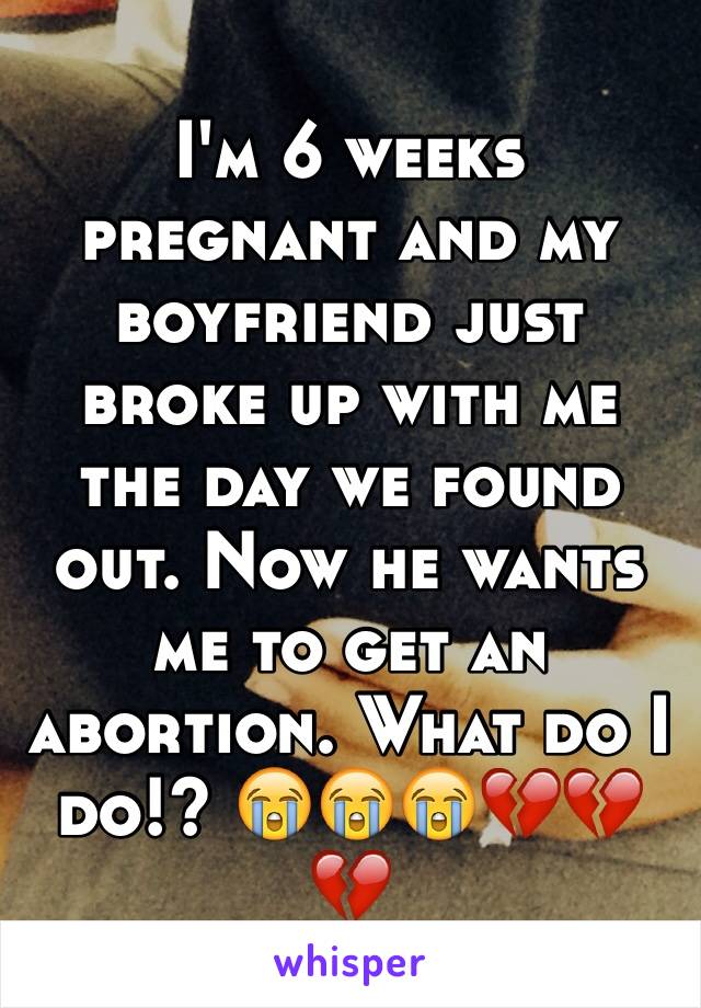 I'm 6 weeks pregnant and my boyfriend just broke up with me the day we found out. Now he wants me to get an abortion. What do I do!? 😭😭😭💔💔💔