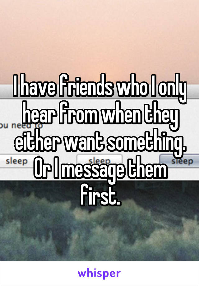 I have friends who I only hear from when they either want something. Or I message them first.