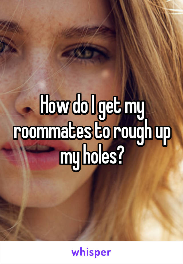 How do I get my roommates to rough up my holes?