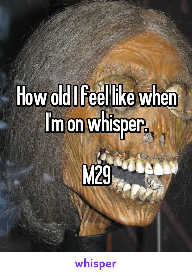 How old I feel like when I'm on whisper.

M29