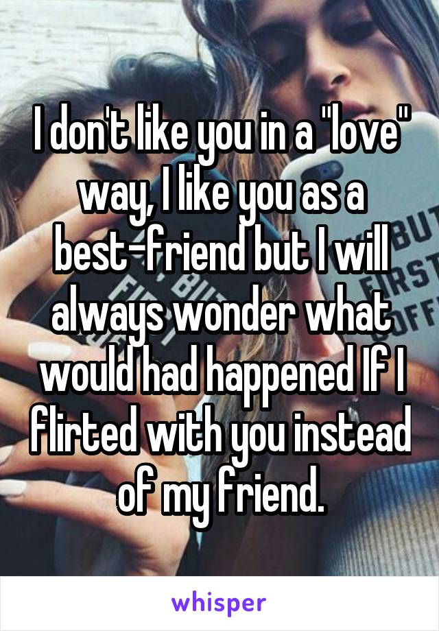 I don't like you in a "love" way, I like you as a best-friend but I will always wonder what would had happened If I flirted with you instead of my friend.