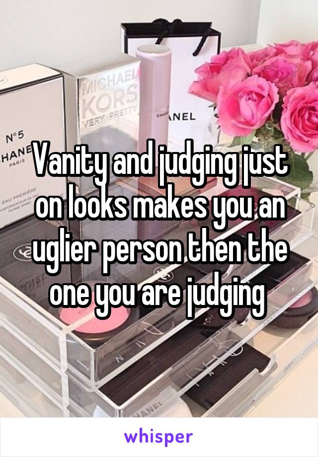 Vanity and judging just on looks makes you an uglier person then the one you are judging 
