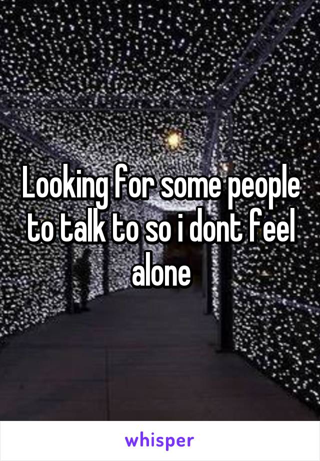 Looking for some people to talk to so i dont feel alone