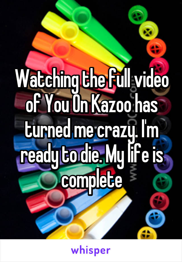 Watching the full video of You On Kazoo has turned me crazy. I'm ready to die. My life is complete