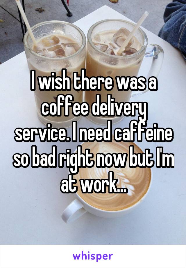 I wish there was a coffee delivery service. I need caffeine so bad right now but I'm at work...