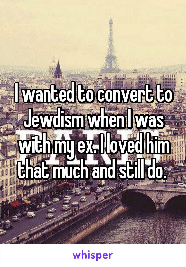 I wanted to convert to Jewdism when I was with my ex. I loved him that much and still do. 