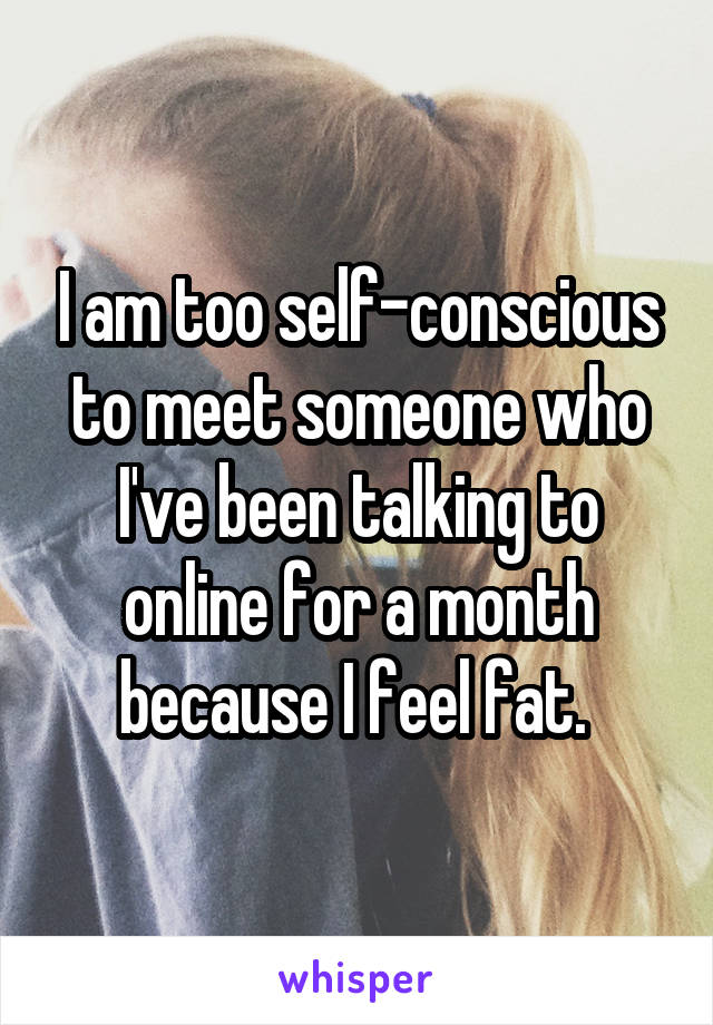 I am too self-conscious to meet someone who I've been talking to online for a month because I feel fat. 