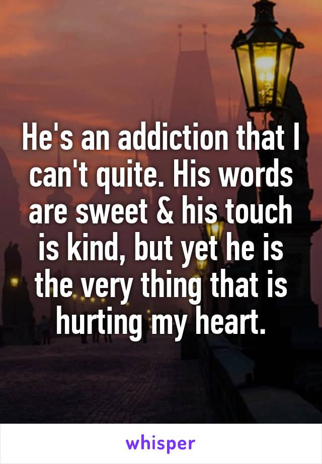 He's an addiction that I can't quite. His words are sweet & his touch is kind, but yet he is the very thing that is hurting my heart.