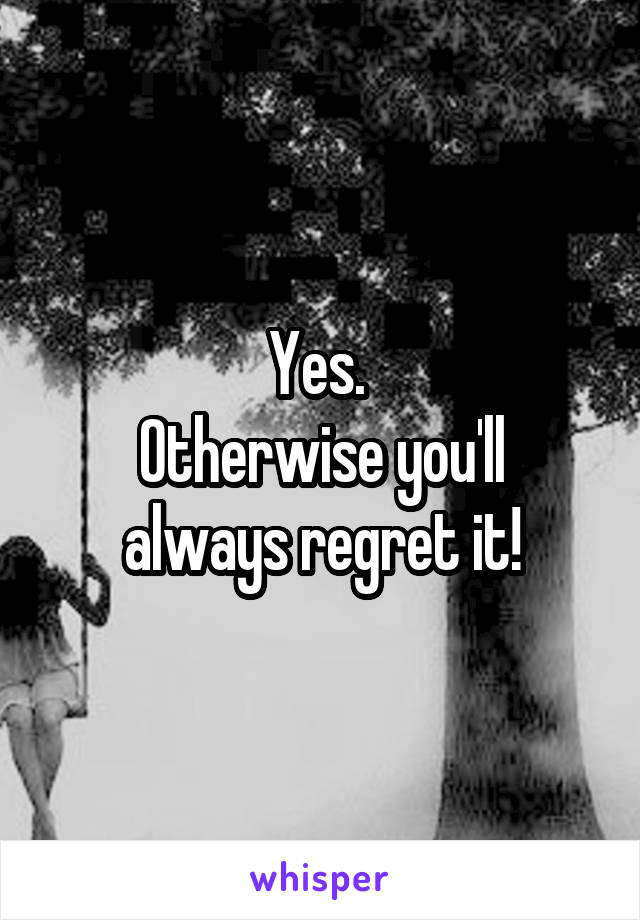 Yes. 
Otherwise you'll always regret it!