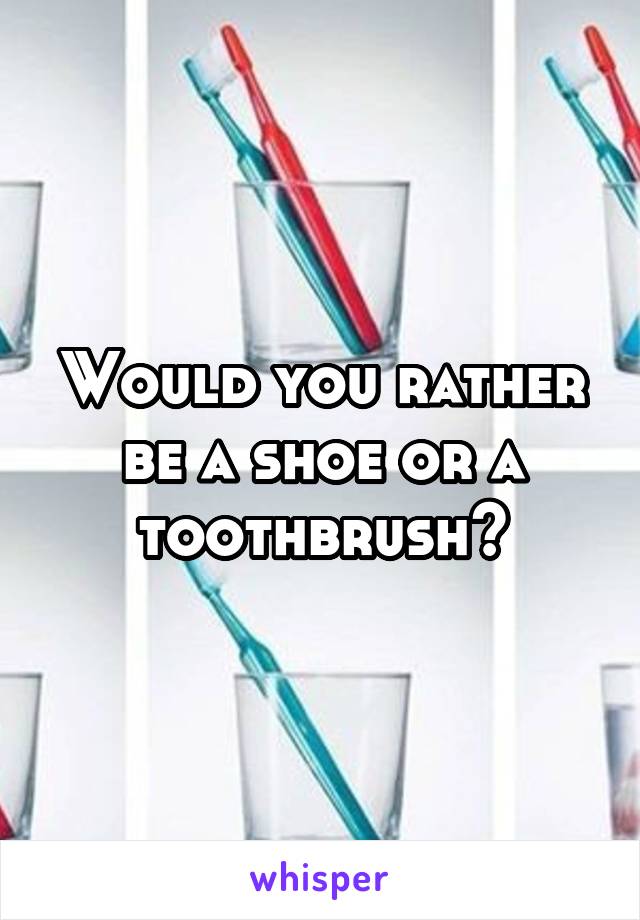 Would you rather be a shoe or a toothbrush?