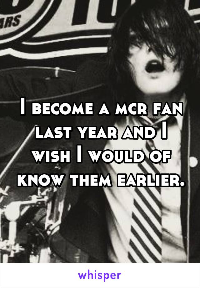 I become a mcr fan last year and I wish I would of know them earlier.