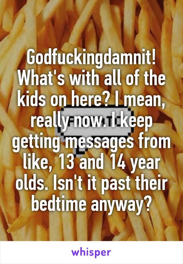Godfuckingdamnit! What's with all of the kids on here? I mean, really now. I keep getting messages from like, 13 and 14 year olds. Isn't it past their bedtime anyway?