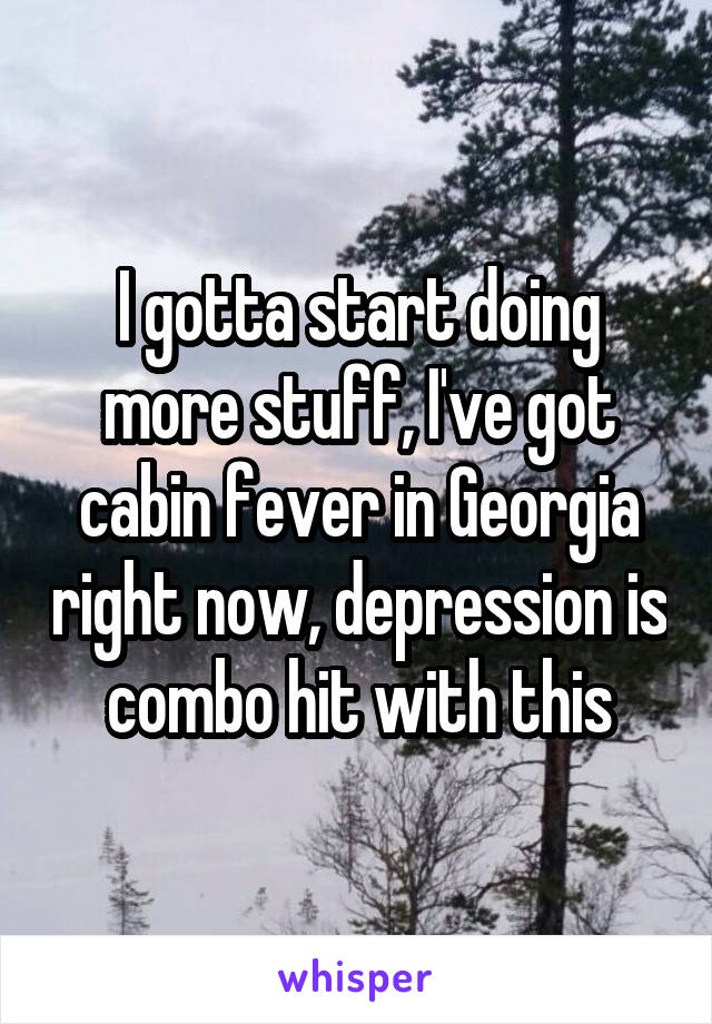I gotta start doing more stuff, I've got cabin fever in Georgia right now, depression is combo hit with this