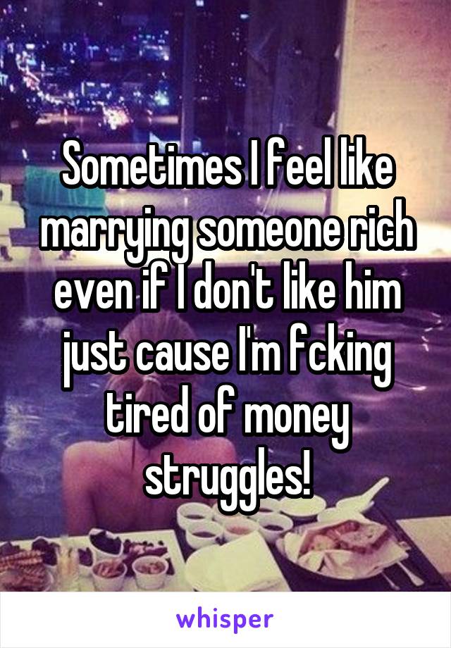 Sometimes I feel like marrying someone rich even if I don't like him just cause I'm fcking tired of money struggles!
