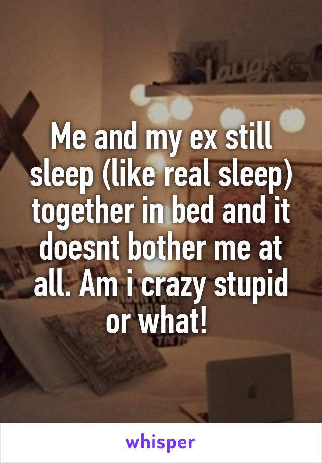 Me and my ex still sleep (like real sleep) together in bed and it doesnt bother me at all. Am i crazy stupid or what! 