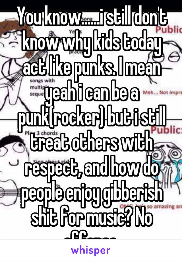 You know......i still don't know why kids today act like punks. I mean yeah i can be a punk(rocker) but i still treat others with respect, and how do people enjoy gibberish shit for music? No offense.