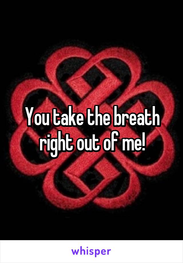 You take the breath right out of me!